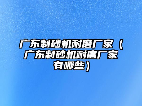 廣東制砂機耐磨廠家（廣東制砂機耐磨廠家有哪些）