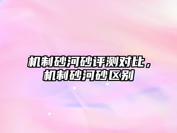 機(jī)制砂河砂評(píng)測(cè)對(duì)比，機(jī)制砂河砂區(qū)別