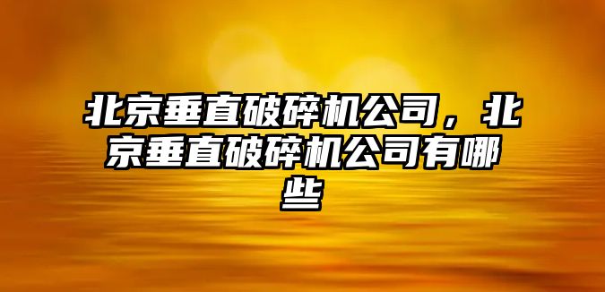 北京垂直破碎機公司，北京垂直破碎機公司有哪些