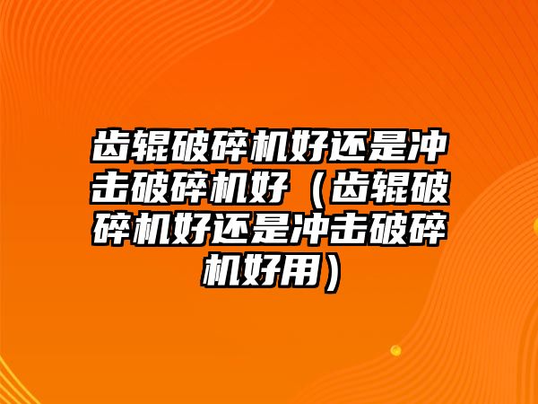 齒輥破碎機好還是沖擊破碎機好（齒輥破碎機好還是沖擊破碎機好用）