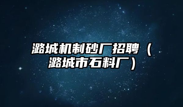 潞城機制砂廠招聘（潞城市石料廠）