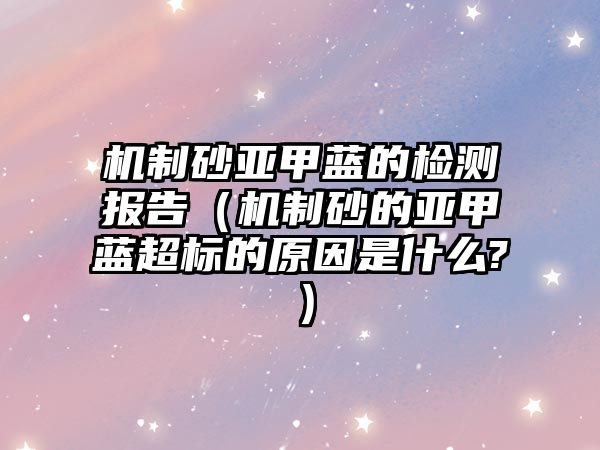 機制砂亞甲藍的檢測報告（機制砂的亞甲藍超標的原因是什么?）