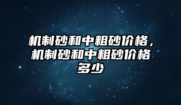 機制砂和中粗砂價格，機制砂和中粗砂價格多少