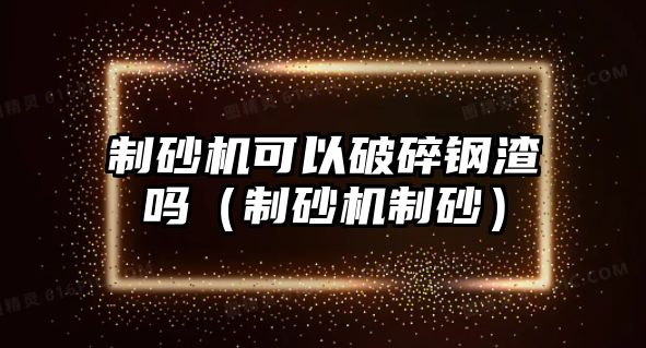 制砂機可以破碎鋼渣嗎（制砂機制砂）