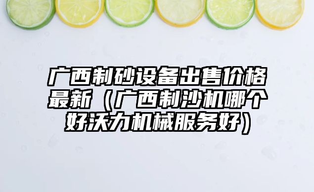 廣西制砂設備出售價格最新（廣西制沙機哪個好沃力機械服務好）