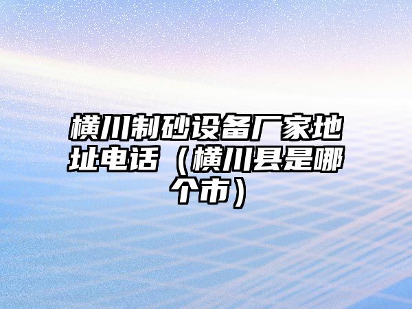 橫川制砂設(shè)備廠家地址電話（橫川縣是哪個市）