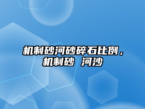 機(jī)制砂河砂碎石比例，機(jī)制砂 河沙