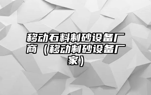 移動石料制砂設備廠商（移動制砂設備廠家）