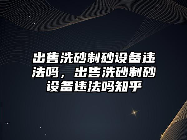 出售洗砂制砂設備違法嗎，出售洗砂制砂設備違法嗎知乎