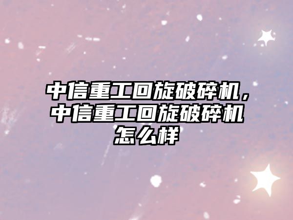 中信重工回旋破碎機，中信重工回旋破碎機怎么樣