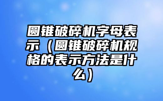 圓錐破碎機字母表示（圓錐破碎機規格的表示方法是什么）