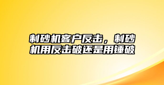 制砂機客戶反擊，制砂機用反擊破還是用錘破