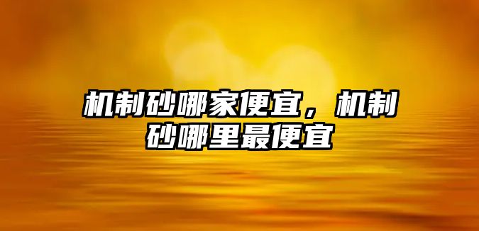 機(jī)制砂哪家便宜，機(jī)制砂哪里最便宜