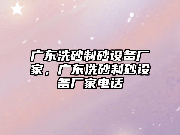 廣東洗砂制砂設(shè)備廠家，廣東洗砂制砂設(shè)備廠家電話