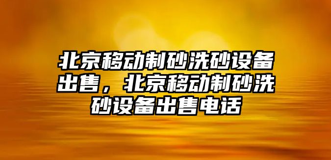 北京移動(dòng)制砂洗砂設(shè)備出售，北京移動(dòng)制砂洗砂設(shè)備出售電話