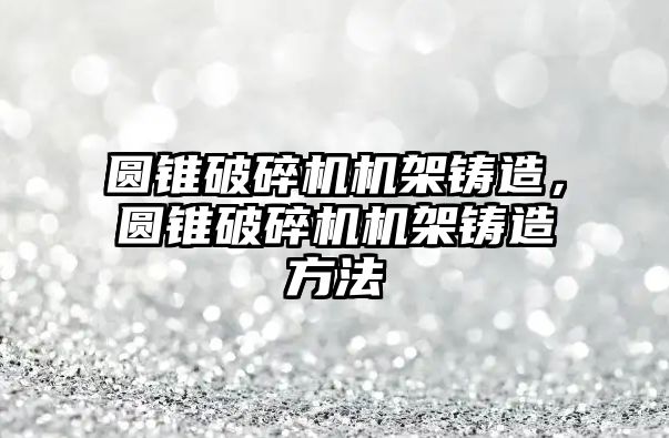 圓錐破碎機機架鑄造，圓錐破碎機機架鑄造方法