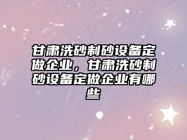 甘肅洗砂制砂設備定做企業，甘肅洗砂制砂設備定做企業有哪些