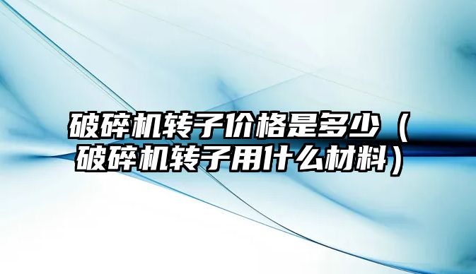 破碎機轉子價格是多少（破碎機轉子用什么材料）