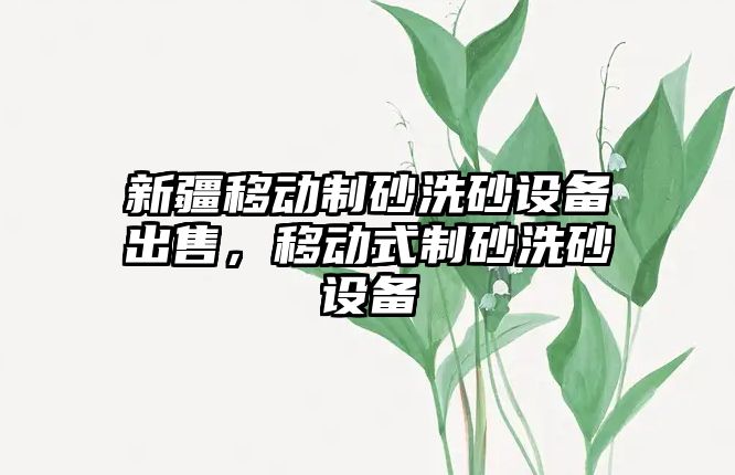 新疆移動制砂洗砂設備出售，移動式制砂洗砂設備