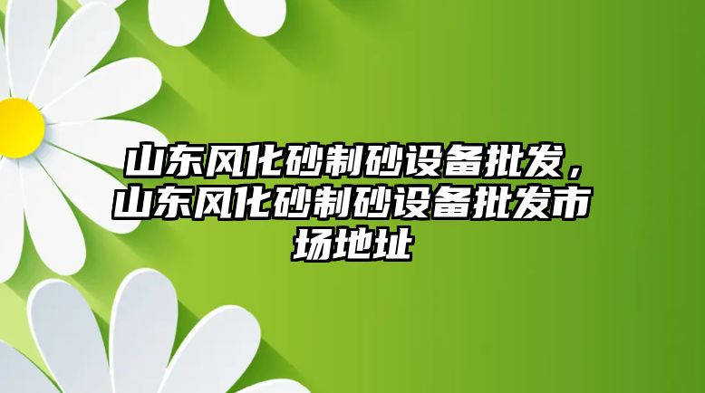 山東風化砂制砂設備批發，山東風化砂制砂設備批發市場地址