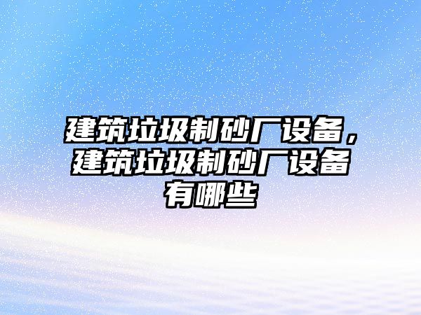 建筑垃圾制砂廠設備，建筑垃圾制砂廠設備有哪些