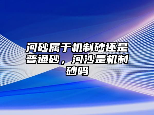 河砂屬于機制砂還是普通砂，河沙是機制砂嗎