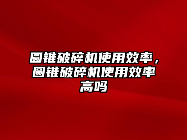 圓錐破碎機使用效率，圓錐破碎機使用效率高嗎