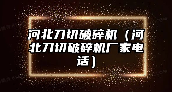 河北刀切破碎機（河北刀切破碎機廠家電話）