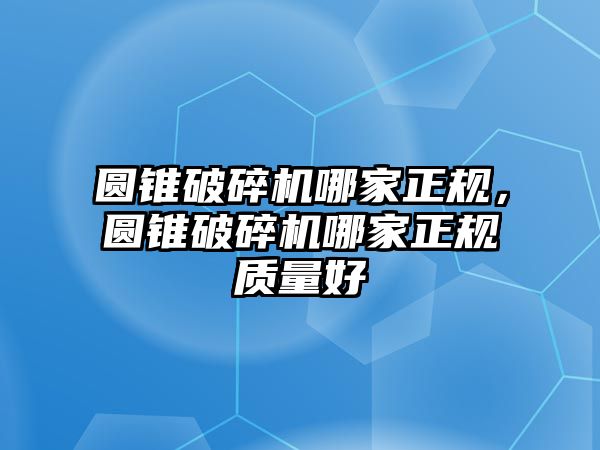 圓錐破碎機哪家正規，圓錐破碎機哪家正規質量好