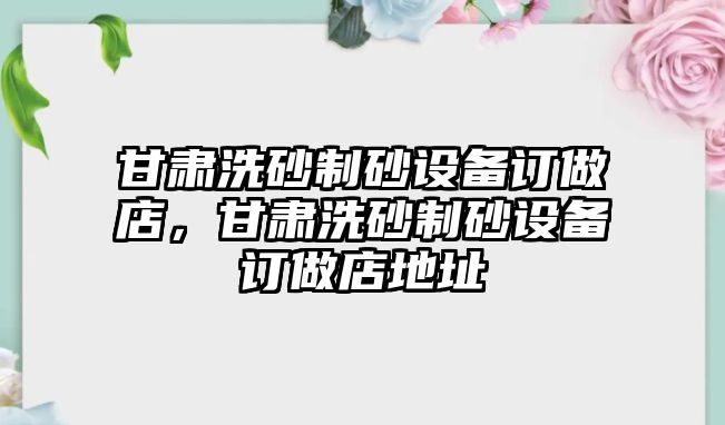 甘肅洗砂制砂設(shè)備訂做店，甘肅洗砂制砂設(shè)備訂做店地址