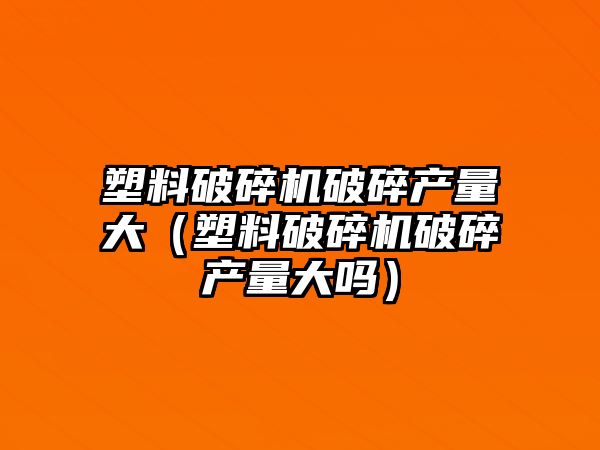 塑料破碎機破碎產量大（塑料破碎機破碎產量大嗎）