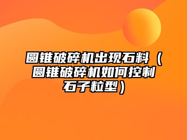 圓錐破碎機(jī)出現(xiàn)石料（圓錐破碎機(jī)如何控制石子粒型）