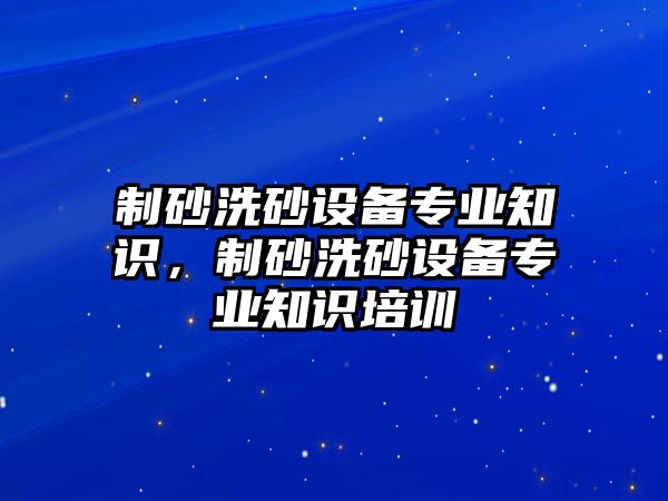 制砂洗砂設備專業知識，制砂洗砂設備專業知識培訓