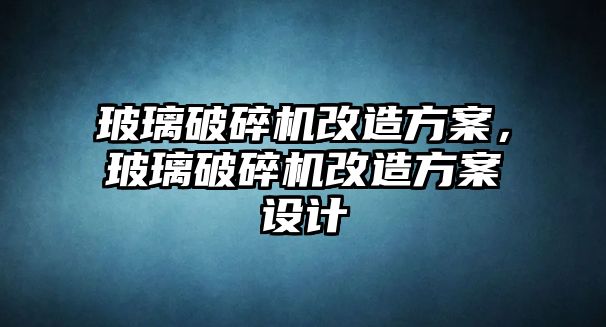 玻璃破碎機改造方案，玻璃破碎機改造方案設計