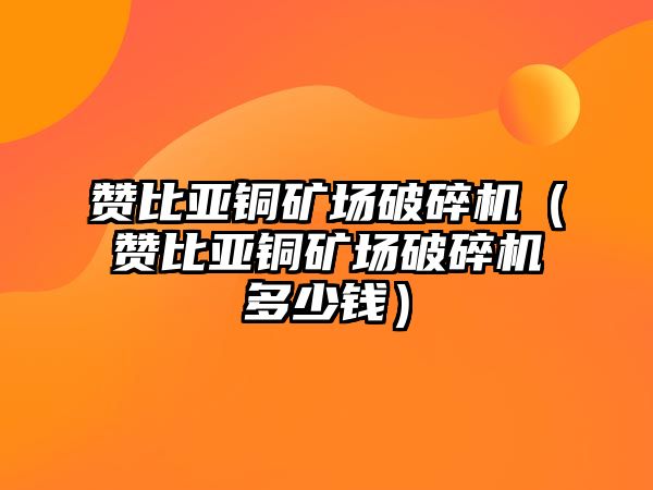 贊比亞銅礦場破碎機（贊比亞銅礦場破碎機多少錢）