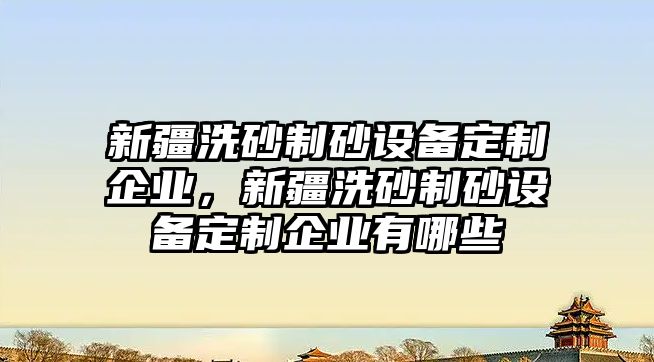 新疆洗砂制砂設(shè)備定制企業(yè)，新疆洗砂制砂設(shè)備定制企業(yè)有哪些