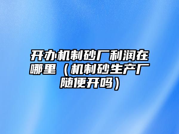 開辦機(jī)制砂廠利潤(rùn)在哪里（機(jī)制砂生產(chǎn)廠隨便開嗎）