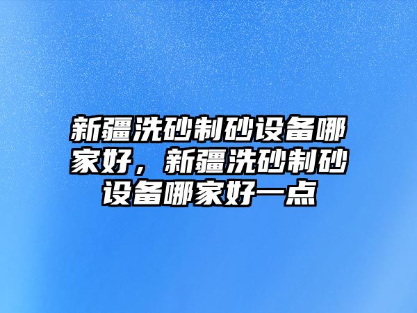 新疆洗砂制砂設備哪家好，新疆洗砂制砂設備哪家好一點