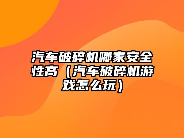 汽車破碎機哪家安全性高（汽車破碎機游戲怎么玩）