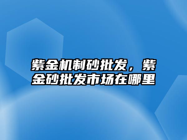 紫金機制砂批發(fā)，紫金砂批發(fā)市場在哪里