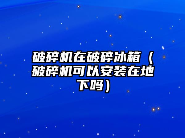 破碎機在破碎冰箱（破碎機可以安裝在地下嗎）