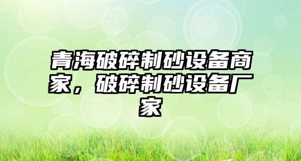 青海破碎制砂設(shè)備商家，破碎制砂設(shè)備廠家