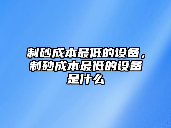 制砂成本最低的設備，制砂成本最低的設備是什么