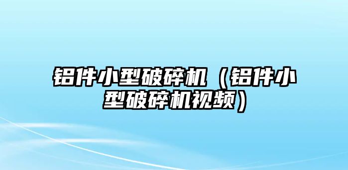 鋁件小型破碎機（鋁件小型破碎機視頻）