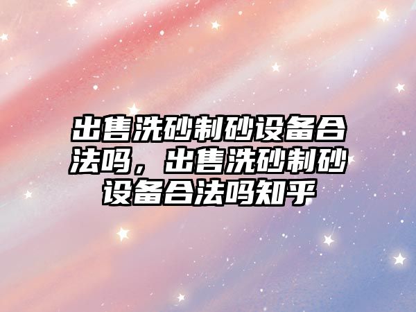 出售洗砂制砂設備合法嗎，出售洗砂制砂設備合法嗎知乎