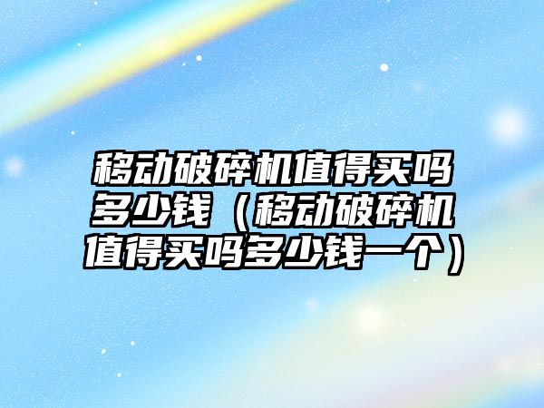 移動破碎機值得買嗎多少錢（移動破碎機值得買嗎多少錢一個）