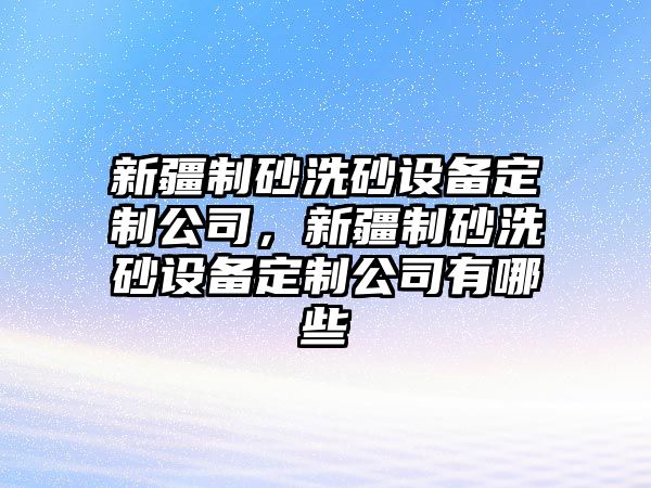 新疆制砂洗砂設備定制公司，新疆制砂洗砂設備定制公司有哪些