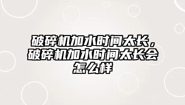 破碎機加水時間太長，破碎機加水時間太長會怎么樣