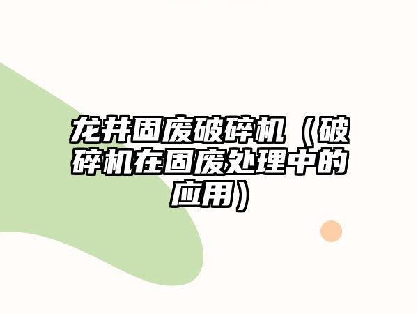 龍井固廢破碎機（破碎機在固廢處理中的應用）