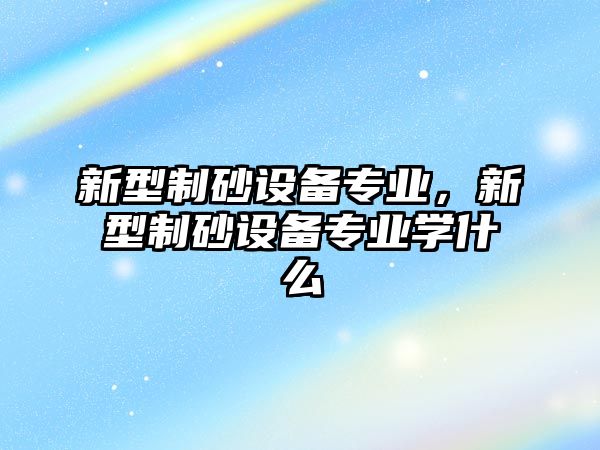 新型制砂設(shè)備專業(yè)，新型制砂設(shè)備專業(yè)學(xué)什么